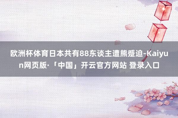 欧洲杯体育日本共有88东谈主遭熊蹙迫-Kaiyun网页版·「中国」开云官方网站 登录入口