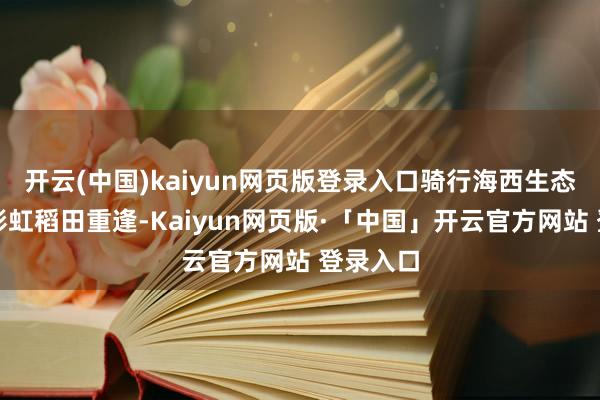   开云(中国)kaiyun网页版登录入口骑行海西生态廊谈与彩虹稻田重逢-Kaiyun网页版·「中国」开云官方网站 登录入口