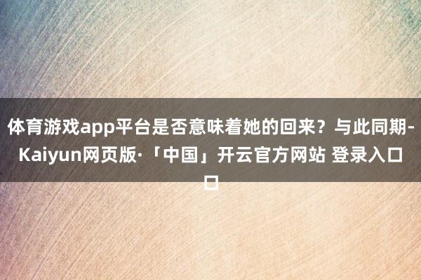   体育游戏app平台是否意味着她的回来？与此同期-Kaiyun网页版·「中国」开云官方网站 登录入口