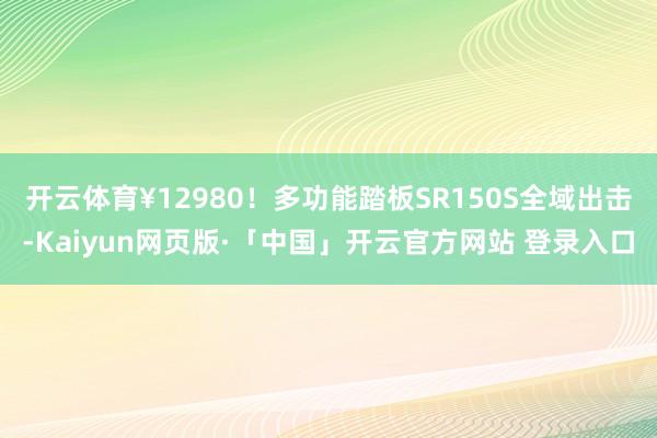   开云体育¥12980！多功能踏板SR150S全域出击-Kaiyun网页版·「中国」开云官方网站 登录入口