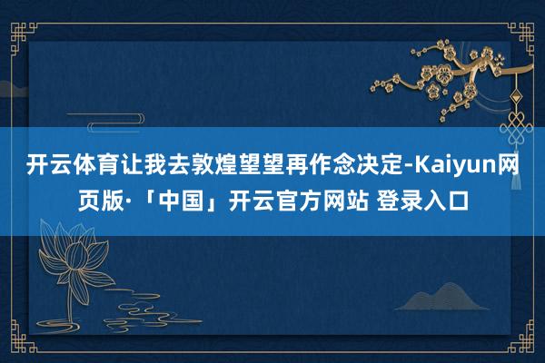 开云体育让我去敦煌望望再作念决定-Kaiyun网页版·「中国」开云官方网站 登录入口