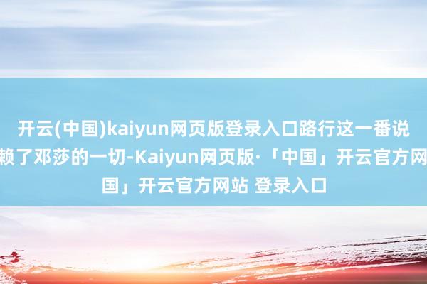   开云(中国)kaiyun网页版登录入口路行这一番说辞不亚于抵赖了邓莎的一切-Kaiyun网页版·「中国」开云官方网站 登录入口