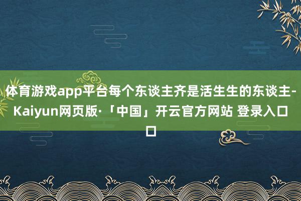 体育游戏app平台每个东谈主齐是活生生的东谈主-Kaiyun网页版·「中国」开云官方网站 登录入口