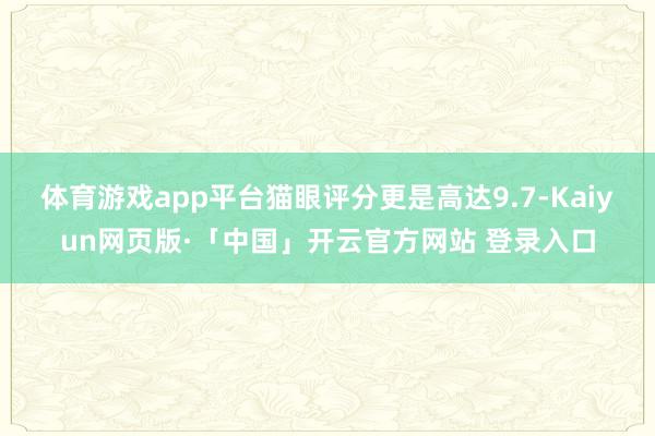 体育游戏app平台猫眼评分更是高达9.7-Kaiyun网页版·「中国」开云官方网站 登录入口