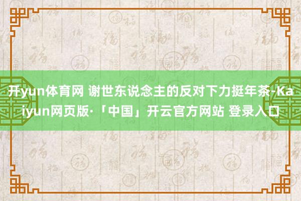 开yun体育网 谢世东说念主的反对下力挺年茶-Kaiyun网页版·「中国」开云官方网站 登录入口