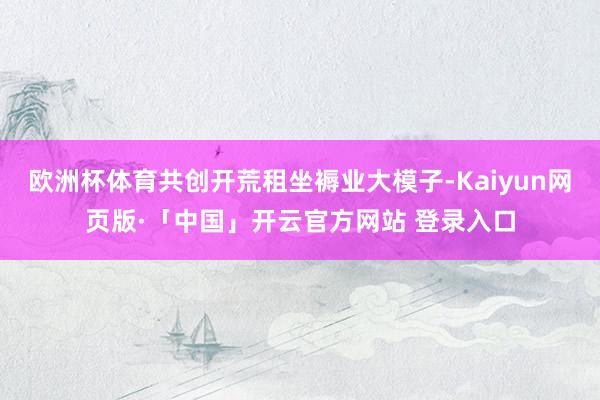 欧洲杯体育共创开荒租坐褥业大模子-Kaiyun网页版·「中国」开云官方网站 登录入口