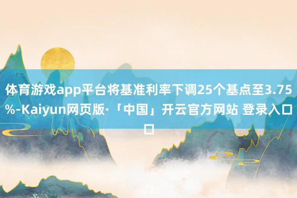 体育游戏app平台将基准利率下调25个基点至3.75%-Kaiyun网页版·「中国」开云官方网站 登录入口