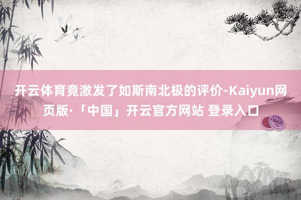 开云体育竟激发了如斯南北极的评价-Kaiyun网页版·「中国」开云官方网站 登录入口