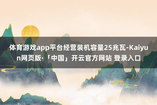 体育游戏app平台经营装机容量25兆瓦-Kaiyun网页版·