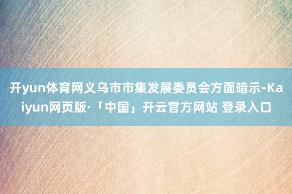 开yun体育网义乌市市集发展委员会方面暗示-Kaiyun网页版·「中国」开云官方网站 登录入口