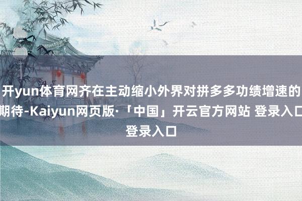 开yun体育网齐在主动缩小外界对拼多多功绩增速的期待-Kaiyun网页版·「中国」开云官方网站 登录入口