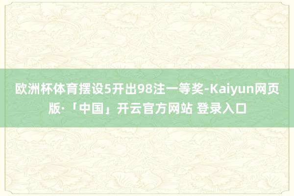 欧洲杯体育摆设5开出98注一等奖-Kaiyun网页版·「中国
