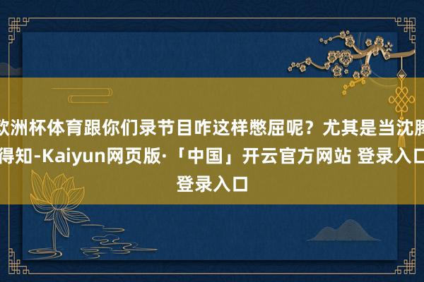 欧洲杯体育跟你们录节目咋这样憋屈呢？尤其是当沈腾得知-Kaiyun网页版·「中国」开云官方网站 登录入口