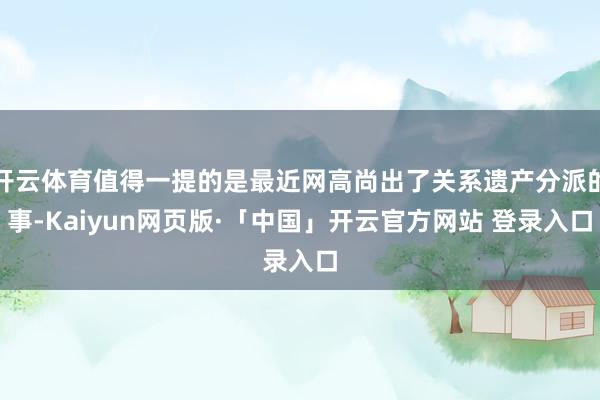开云体育值得一提的是最近网高尚出了关系遗产分派的事-Kaiyun网页版·「中国」开云官方网站 登录入口