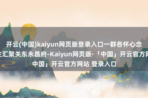 开云(中国)kaiyun网页版登录入口一群各怀心念念的东说念主汇聚关东永昌府-Kaiyun网页版·「中国」开云官方网站 登录入口