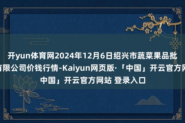 开yun体育网2024年12月6日绍兴市蔬菜果品批发交游市集有限公司价钱行情-Kaiyun网页版·「中国」开云官方网站 登录入口