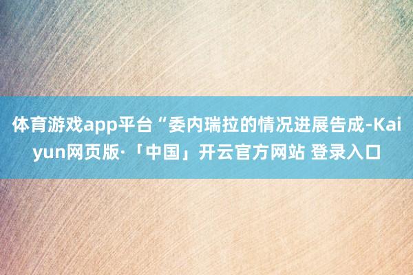 体育游戏app平台“委内瑞拉的情况进展告成-Kaiyun网页版·「中国」开云官方网站 登录入口