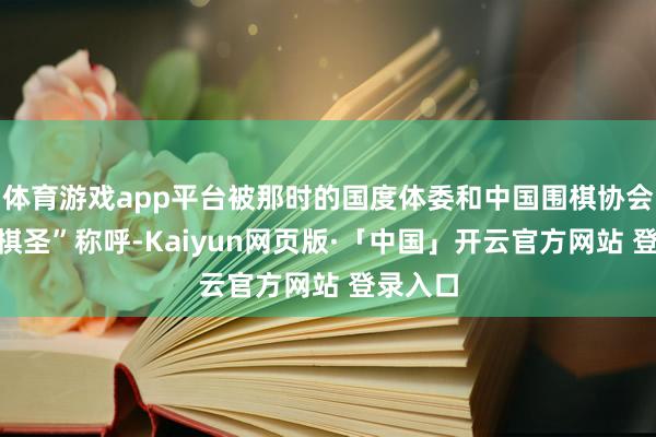 体育游戏app平台被那时的国度体委和中国围棋协会授予“棋圣”称呼-Kaiyun网页版·「中国」开云官方网站 登录入口