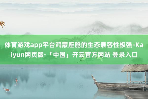 体育游戏app平台鸿蒙座舱的生态兼容性极强-Kaiyun网页版·「中国」开云官方网站 登录入口