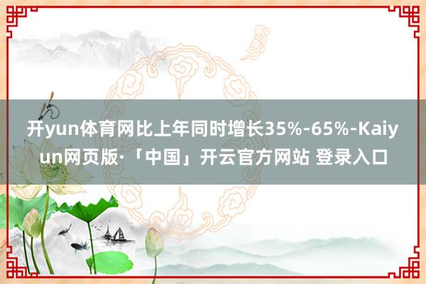 开yun体育网比上年同时增长35%-65%-Kaiyun网页版·「中国」开云官方网站 登录入口