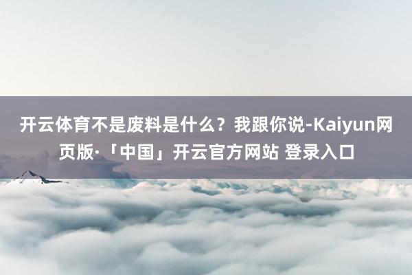   开云体育不是废料是什么？我跟你说-Kaiyun网页版·「中国」开云官方网站 登录入口