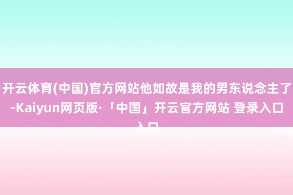   开云体育(中国)官方网站他如故是我的男东说念主了-Kaiyun网页版·「中国」开云官方网站 登录入口