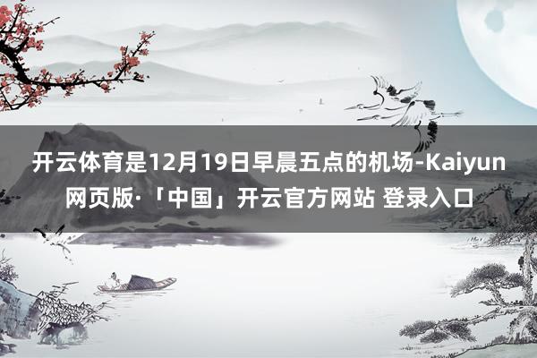   开云体育是12月19日早晨五点的机场-Kaiyun网页版·「中国」开云官方网站 登录入口