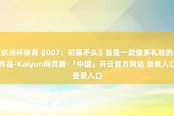   欧洲杯体育《007：初露矛头》皆是一款值多礼验的作品-Kaiyun网页版·「中国」开云官方网站 登录入口