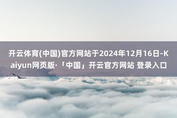  开云体育(中国)官方网站于2024年12月16日-Kaiyun网页版·「中国」开云官方网站 登录入口