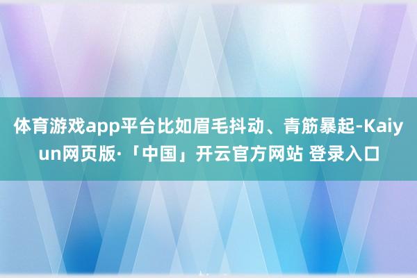   体育游戏app平台比如眉毛抖动、青筋暴起-Kaiyun网页版·「中国」开云官方网站 登录入口