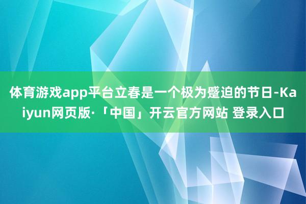   体育游戏app平台立春是一个极为蹙迫的节日-Kaiyun网页版·「中国」开云官方网站 登录入口