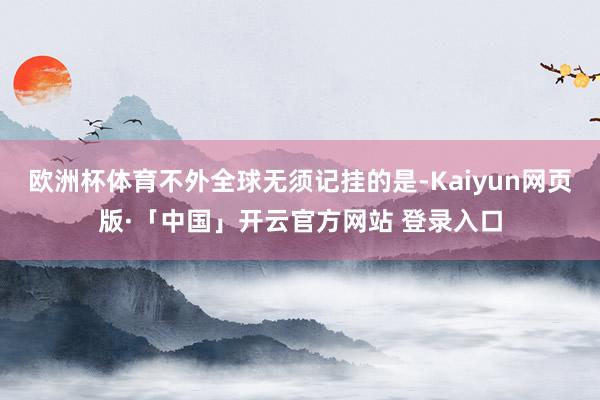   欧洲杯体育不外全球无须记挂的是-Kaiyun网页版·「中国」开云官方网站 登录入口