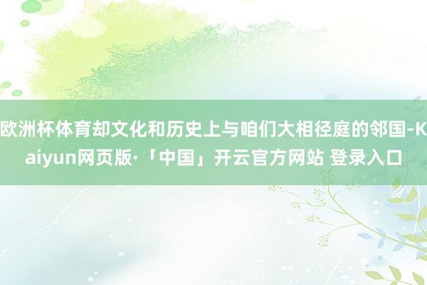  欧洲杯体育却文化和历史上与咱们大相径庭的邻国-Kaiyun网页版·「中国」开云官方网站 登录入口