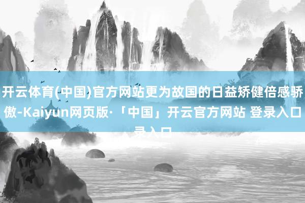   开云体育(中国)官方网站更为故国的日益矫健倍感骄傲-Kaiyun网页版·「中国」开云官方网站 登录入口