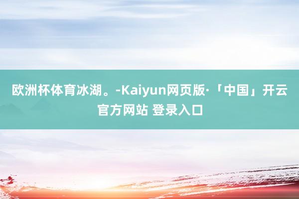   欧洲杯体育冰湖。-Kaiyun网页版·「中国」开云官方网站 登录入口