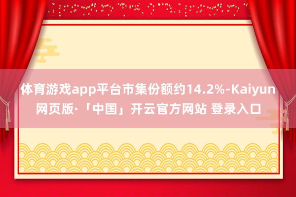   体育游戏app平台市集份额约14.2%-Kaiyun网页版·「中国」开云官方网站 登录入口