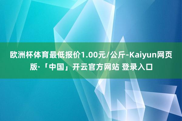 欧洲杯体育最低报价1.00元/公斤-Kaiyun网页版·「中国」开云官方网站 登录入口