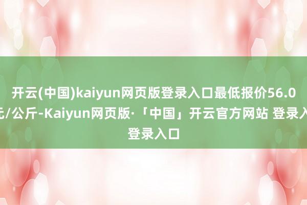 开云(中国)kaiyun网页版登录入口最低报价56.00元/公斤-Kaiyun网页版·「中国」开云官方网站 登录入口