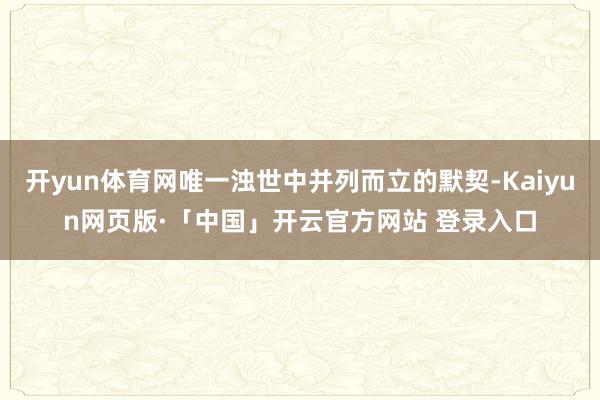 开yun体育网唯一浊世中并列而立的默契-Kaiyun网页版·「中国」开云官方网站 登录入口