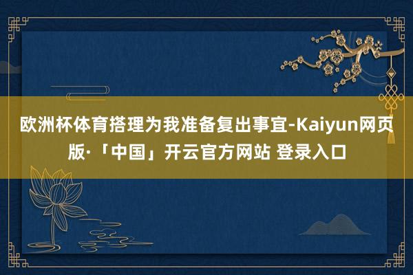 欧洲杯体育搭理为我准备复出事宜-Kaiyun网页版·「中国」开云官方网站 登录入口