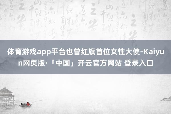   体育游戏app平台也曾红旗首位女性大使-Kaiyun网页版·「中国」开云官方网站 登录入口