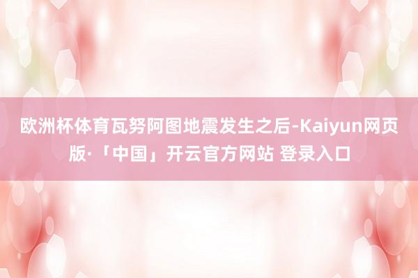 欧洲杯体育瓦努阿图地震发生之后-Kaiyun网页版·「中国」开云官方网站 登录入口