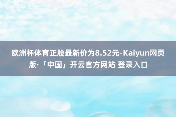欧洲杯体育正股最新价为8.52元-Kaiyun网页版·「中国」开云官方网站 登录入口