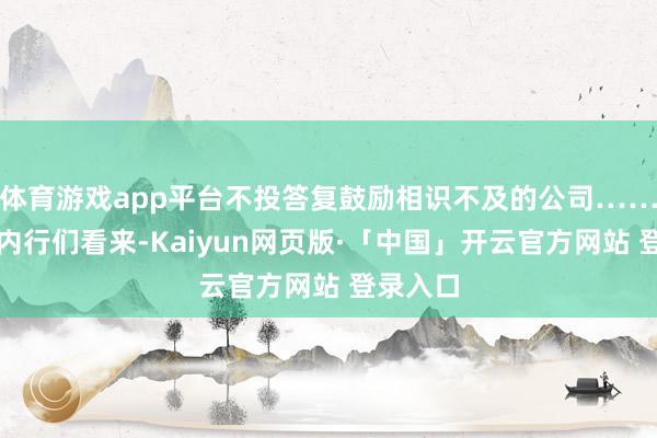   体育游戏app平台不投答复鼓励相识不及的公司……在投资内行们看来-Kaiyun网页版·「中国」开云官方网站 登录入口