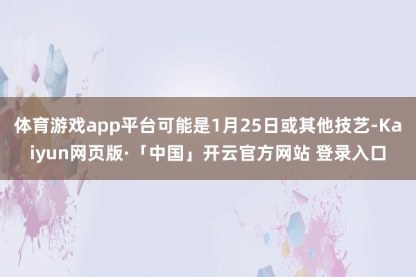   体育游戏app平台可能是1月25日或其他技艺-Kaiyun网页版·「中国」开云官方网站 登录入口