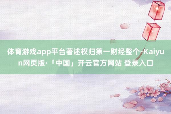 体育游戏app平台著述权归第一财经整个-Kaiyun网页版·