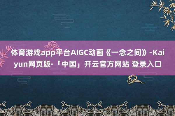 体育游戏app平台AIGC动画《一念之间》-Kaiyun网页版·「中国」开云官方网站 登录入口