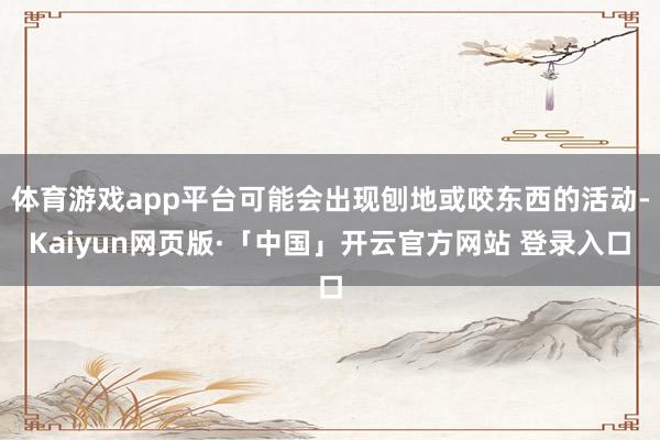 体育游戏app平台可能会出现刨地或咬东西的活动-Kaiyun网页版·「中国」开云官方网站 登录入口