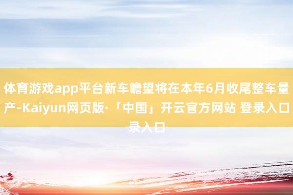 体育游戏app平台新车瞻望将在本年6月收尾整车量产-Kaiyun网页版·「中国」开云官方网站 登录入口