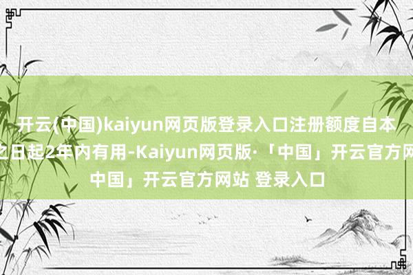 开云(中国)kaiyun网页版登录入口注册额度自本奉告书题名之日起2年内有用-Kaiyun网页版·「中国」开云官方网站 登录入口